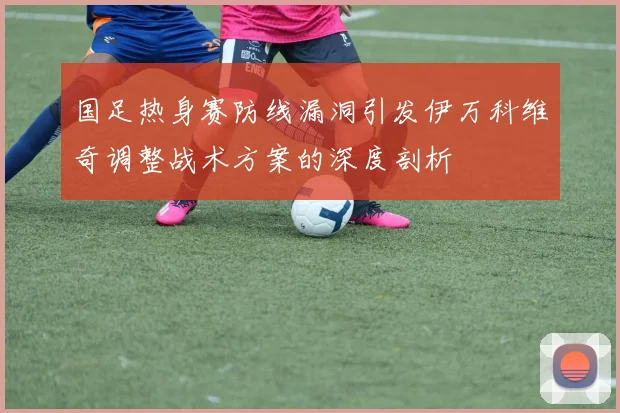 国足热身赛防线漏洞引发伊万科维奇调整战术方案的深度剖析
