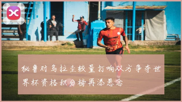 秘鲁对乌拉圭较量打响双方争夺世界杯资格积分榜再添悬念