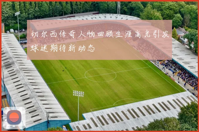 切尔西传奇人物回顾生涯高光引发球迷期待新动态