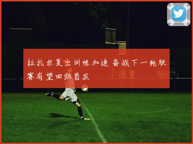 拉扎尔复出训练加速 备战下一轮联赛有望回归首发