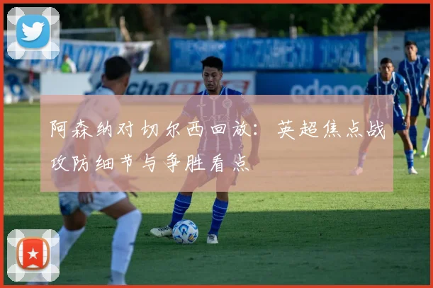 阿森纳对切尔西回放：英超焦点战攻防细节与争胜看点