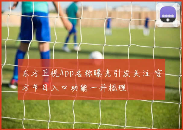 东方卫视App名称曝光引发关注 官方节目入口功能一并梳理