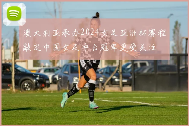 澳大利亚承办2024女足亚洲杯赛程敲定中国女足冲击冠军更受关注