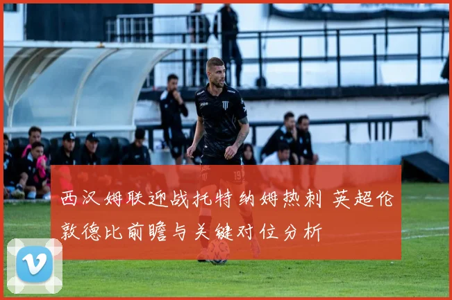 西汉姆联迎战托特纳姆热刺 英超伦敦德比前瞻与关键对位分析