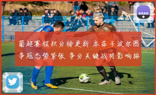 葡超赛程积分榜更新 本菲卡波尔图争冠态势紧张 争分关键战将影响排名