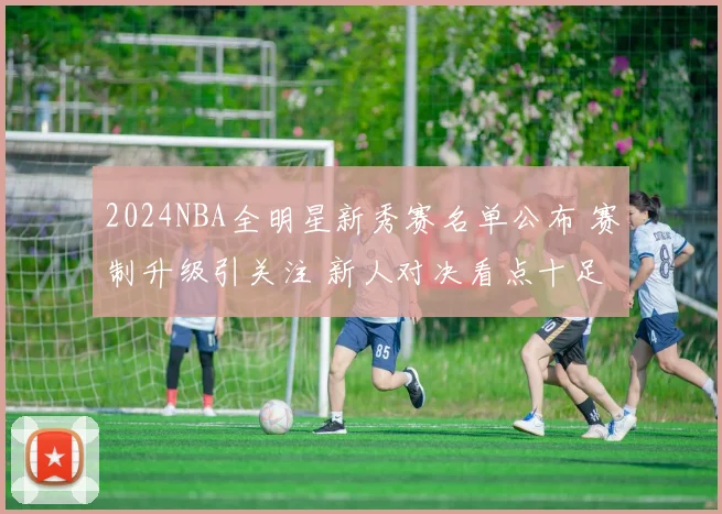 2024NBA全明星新秀赛名单公布 赛制升级引关注 新人对决看点十足