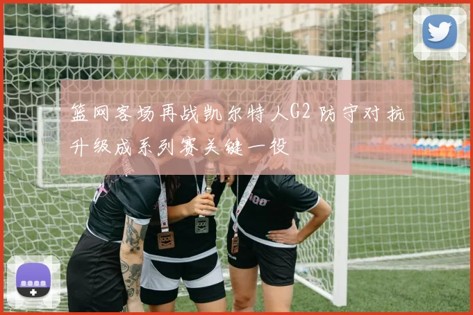 篮网客场再战凯尔特人G2 防守对抗升级成系列赛关键一役