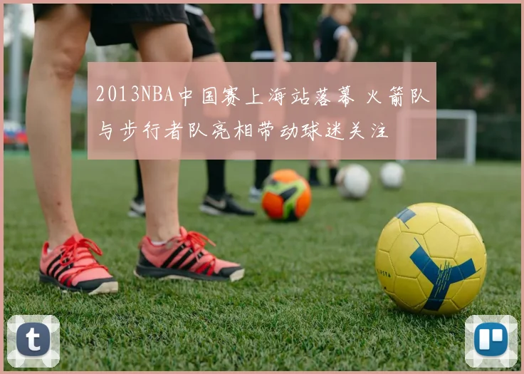 2013NBA中国赛上海站落幕 火箭队与步行者队亮相带动球迷关注