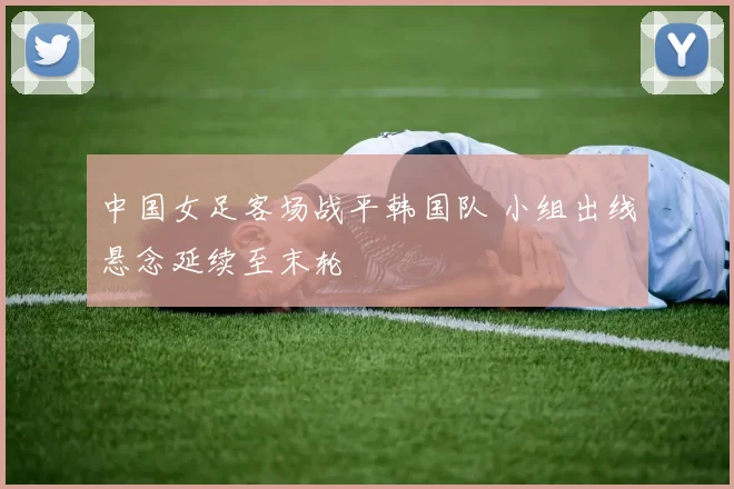 中国女足客场战平韩国队 小组出线悬念延续至末轮