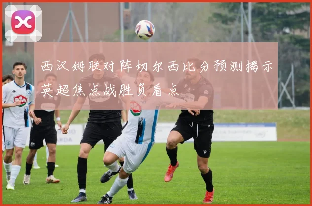 西汉姆联对阵切尔西比分预测揭示英超焦点战胜负看点