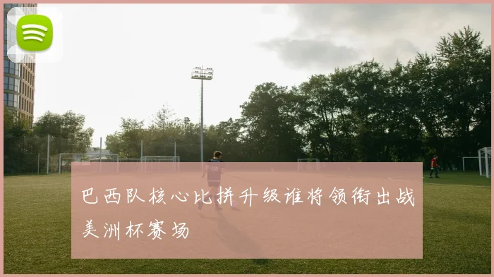 巴西队核心比拼升级谁将领衔出战美洲杯赛场