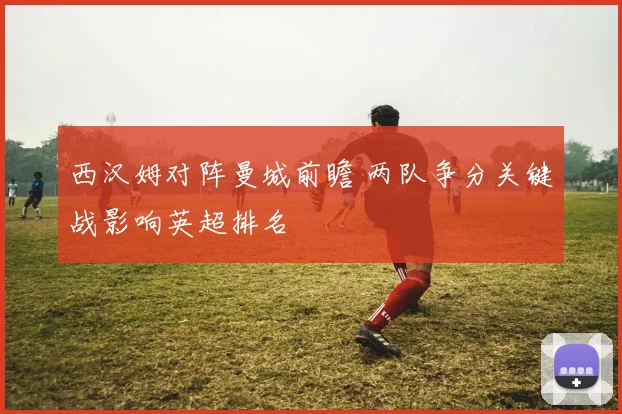西汉姆对阵曼城前瞻 两队争分关键战影响英超排名