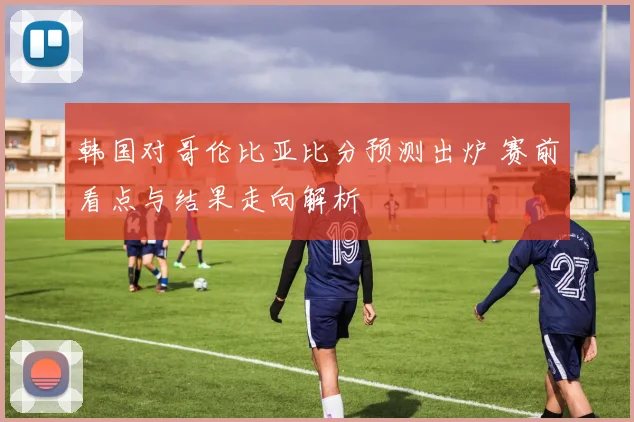韩国对哥伦比亚比分预测出炉 赛前看点与结果走向解析