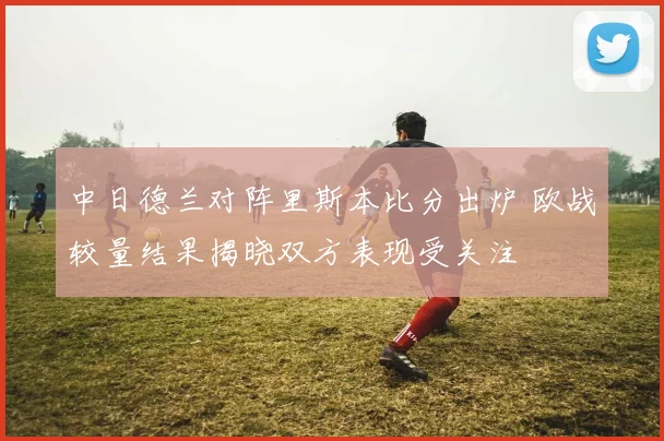中日德兰对阵里斯本比分出炉 欧战较量结果揭晓双方表现受关注