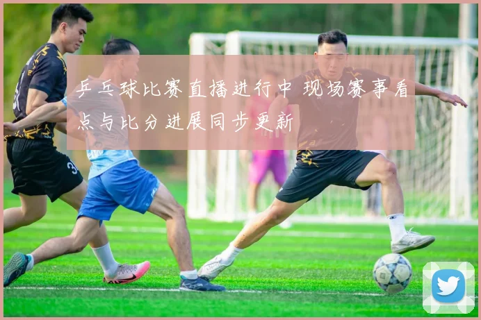 乒乓球比赛直播进行中 现场赛事看点与比分进展同步更新