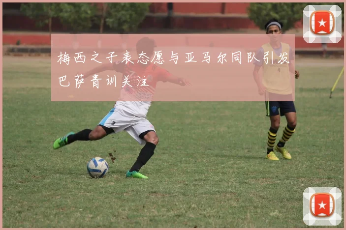 梅西之子表态愿与亚马尔同队引发巴萨青训关注