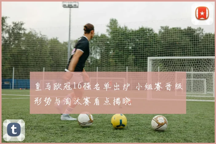 皇马欧冠16强名单出炉 小组赛晋级形势与淘汰赛看点揭晓