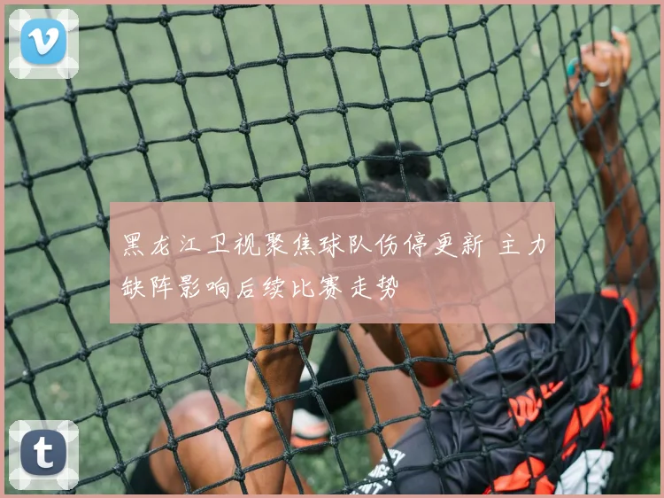 黑龙江卫视聚焦球队伤停更新 主力缺阵影响后续比赛走势