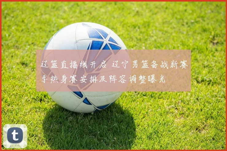 辽篮直播线开启 辽宁男篮备战新赛季热身赛安排及阵容调整曝光