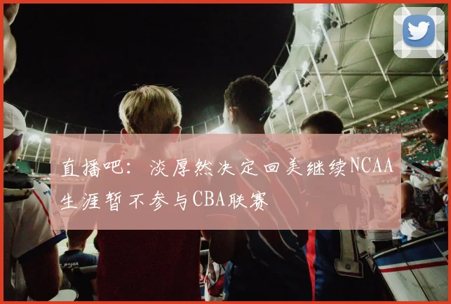 直播吧：淡厚然决定回美继续NCAA生涯暂不参与CBA联赛