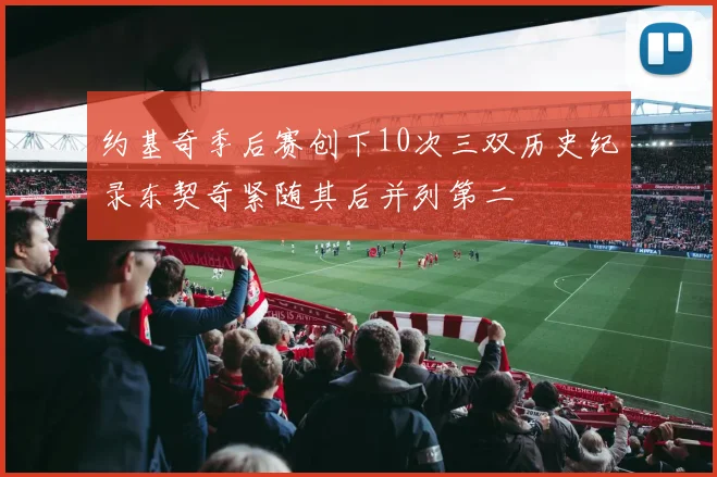 约基奇季后赛创下10次三双历史纪录东契奇紧随其后并列第二