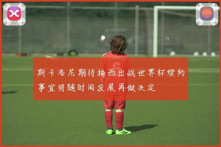 斯卡洛尼期待梅西出战世界杯续约事宜将随时间发展再做决定