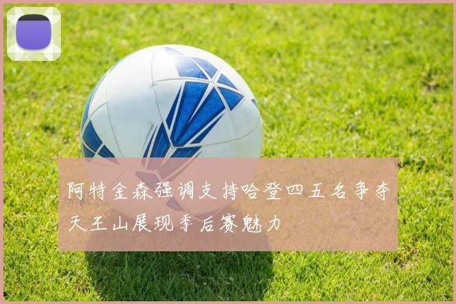 阿特金森强调支持哈登四五名争夺天王山展现季后赛魅力