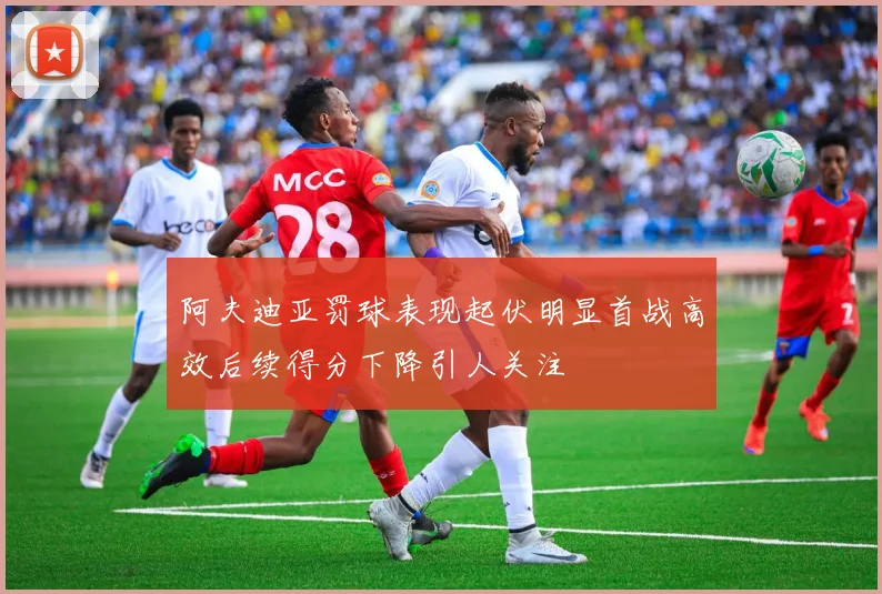 阿夫迪亚罚球表现起伏明显首战高效后续得分下降引人关注