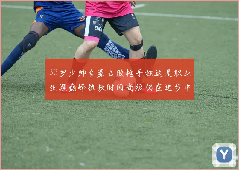 33岁少帅自豪击败枪手称这是职业生涯巅峰执教时间尚短仍在进步中
