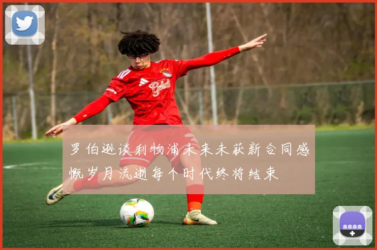罗伯逊谈利物浦未来未获新合同感慨岁月流逝每个时代终将结束