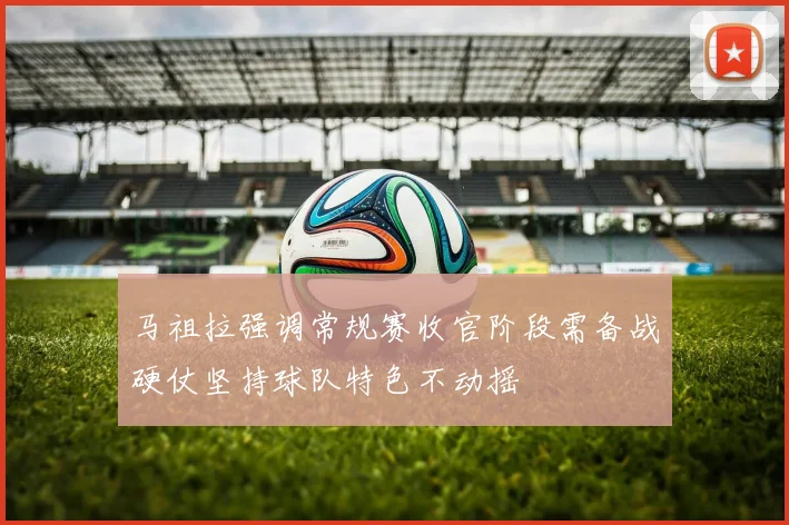 马祖拉强调常规赛收官阶段需备战硬仗坚持球队特色不动摇