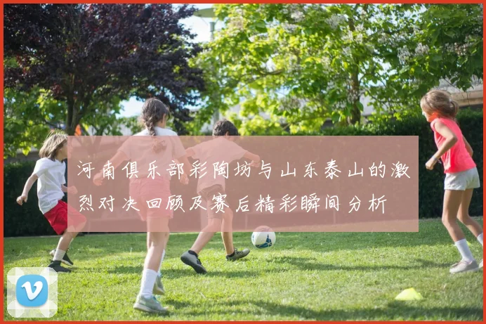 河南俱乐部彩陶坊与山东泰山的激烈对决回顾及赛后精彩瞬间分析