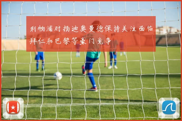 利物浦对扬迪奥曼德保持关注面临拜仁和巴黎等豪门竞争
