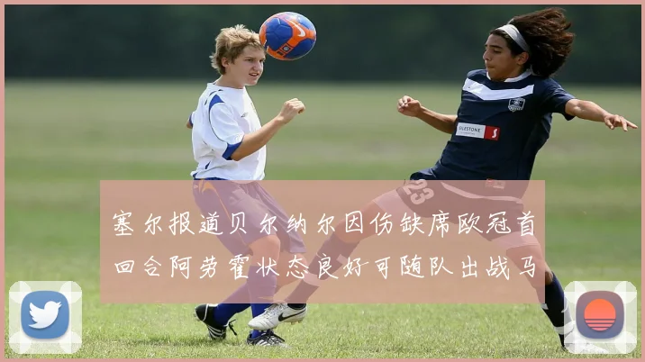 塞尔报道贝尔纳尔因伤缺席欧冠首回合阿劳霍状态良好可随队出战马竞