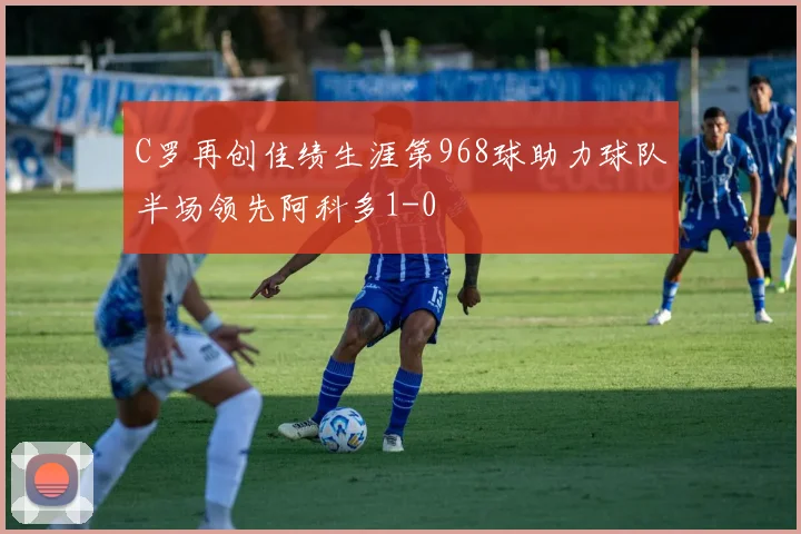 C罗再创佳绩生涯第968球助力球队半场领先阿科多1-0