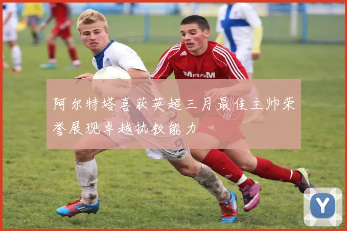 阿尔特塔喜获英超三月最佳主帅荣誉展现卓越执教能力