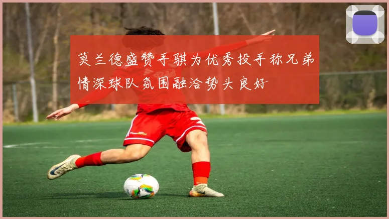 莫兰德盛赞手骐为优秀投手称兄弟情深球队氛围融洽势头良好