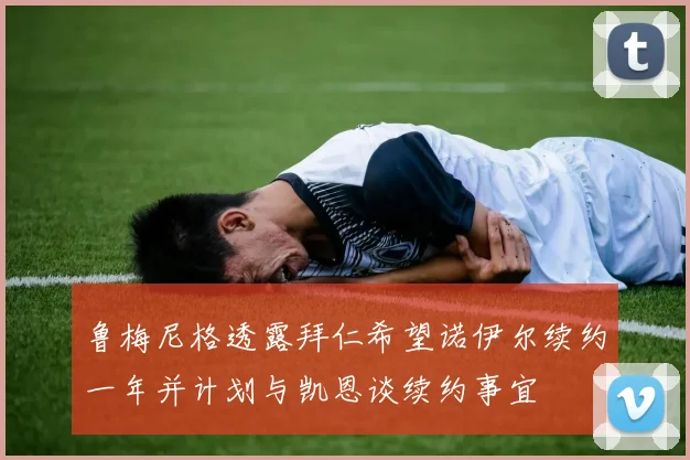 鲁梅尼格透露拜仁希望诺伊尔续约一年并计划与凯恩谈续约事宜