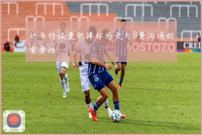 达洛特谈曼联捧杯感受与B费沟通的重要性
