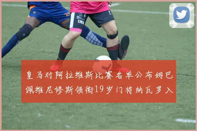 皇马对阿拉维斯比赛名单公布姆巴佩维尼修斯领衔19岁门将纳瓦罗入选