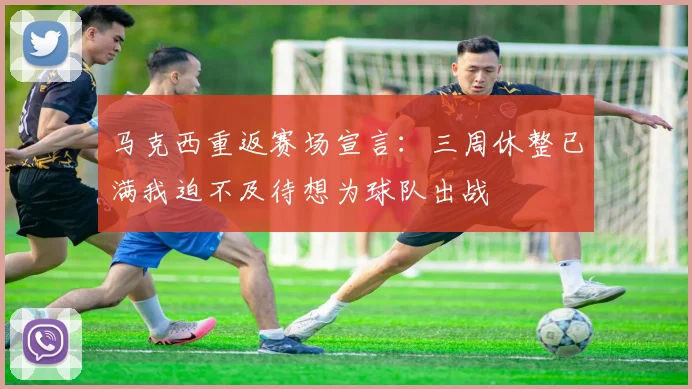 马克西重返赛场宣言：三周休整已满我迫不及待想为球队出战