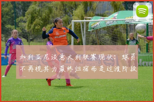 加利亚尼谈意大利联赛现状：球员不再视其为最终归宿而是过渡阶段