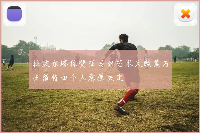 拉波尔塔称赞亚马尔艺术天赋莱万去留将由个人意愿决定