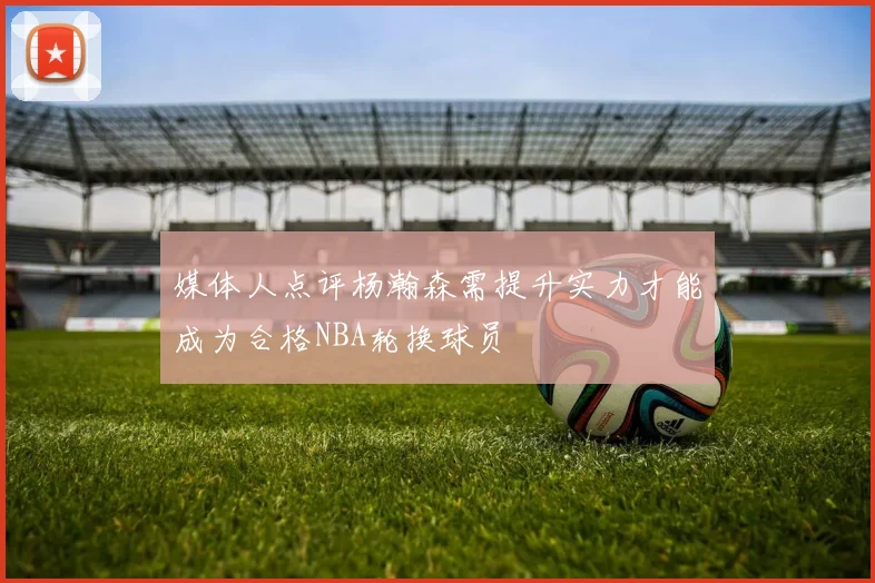 媒体人点评杨瀚森需提升实力才能成为合格NBA轮换球员