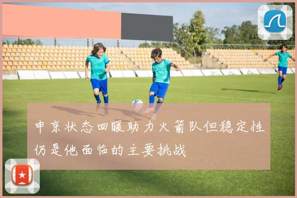 申京状态回暖助力火箭队但稳定性仍是他面临的主要挑战