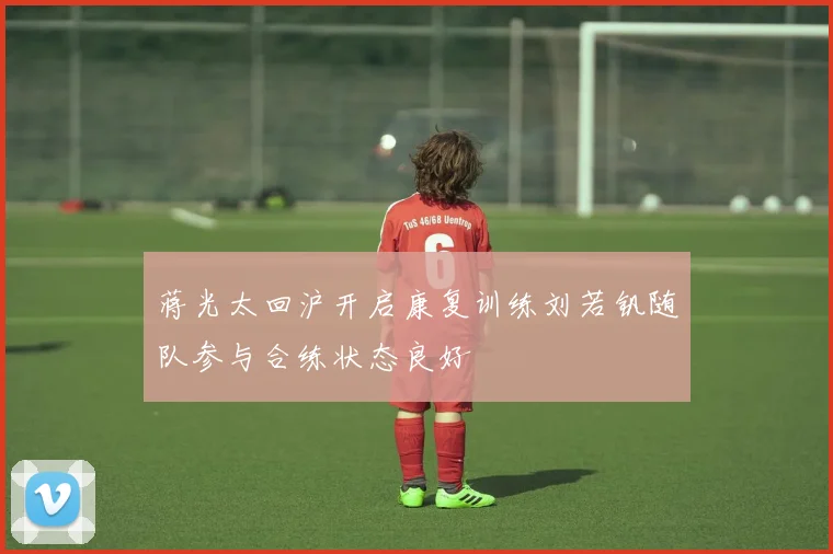 蒋光太回沪开启康复训练刘若钒随队参与合练状态良好