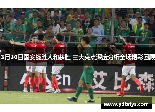3月30日国安战胜人和获胜 三大亮点深度分析全场精彩回顾
