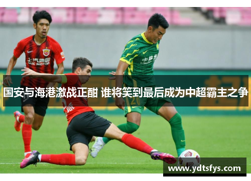 国安与海港激战正酣 谁将笑到最后成为中超霸主之争