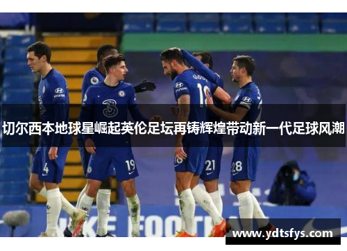 切尔西本地球星崛起英伦足坛再铸辉煌带动新一代足球风潮