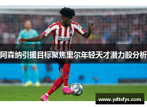 阿森纳引援目标聚焦里尔年轻天才潜力股分析